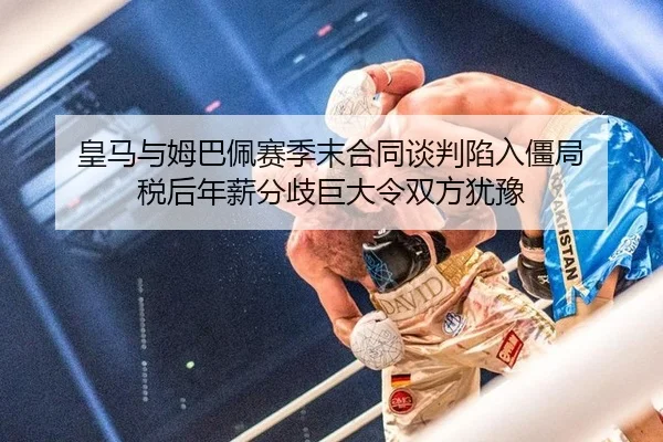 皇马与姆巴佩赛季末合同谈判陷入僵局 税后年薪分歧巨大令双方犹豫