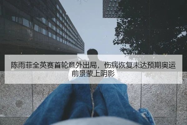 陈雨菲全英赛首轮意外出局，伤病恢复未达预期奥运前景蒙上阴影