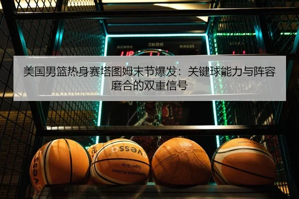 美国男篮热身赛塔图姆末节爆发：关键球能力与阵容磨合的双重信号